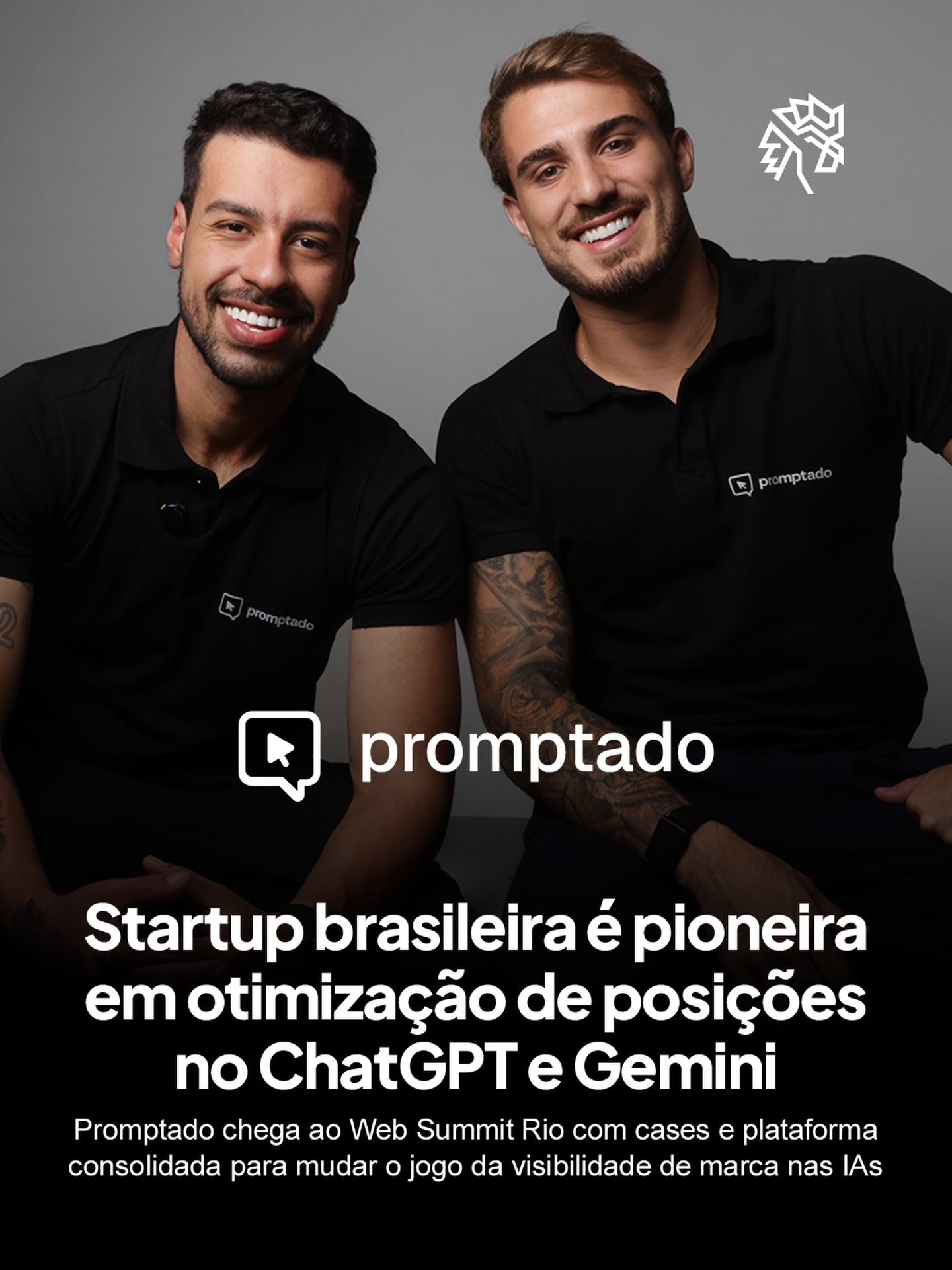 Enquanto empresas disputam posições no Google, consumidores já migraram para o ChatGPT e o Gemini para tomar decisões de compra. É nessa oportunidade que a Promptado se posiciona: a startup monitora diariamente o que os principais modelos de IA respondem sobre marcas, concorrentes e setores inteiros, entregando um dashboard com métricas de visibilidade, análise de sentimento e planos de ação.

O case mais citado é o da Ben Rental Car, que saltou de 0,6% para 20,1% de visibilidade no ChatGPT em menos de quatro semanas aplicando as recomendações da plataforma. Com mais de 80 marcas brasileiras já na ferramenta, a Promptado tem metodologia e resultados em operação.

A startup marca presença no Web Summit Rio entre os dias 8 e 11 de junho, evento que reúne mais de 35 mil fundadores, investidores e líderes globais no Rio de Janeiro.