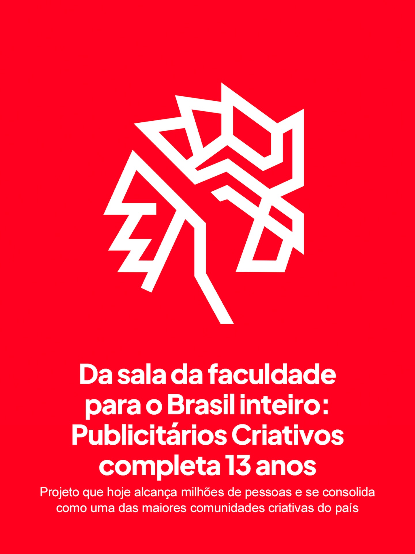 Hoje completamos 13 anos. Mais de uma década sustentando um sonho que começou dentro de uma sala de faculdade e que hoje se consolida como uma das principais comunidades de comunicação e marketing do Brasil.
Pela internet, alcançamos mais de 100 milhões de pessoas todos os meses, com conteúdos diários desenvolvidos ao lado de agências, assessorias e grandes marcas do Brasil e do mundo. Ao longo desse tempo, vimos muita gente crescer, evoluir e hoje ocupar posições de liderança em grandes empresas, mantendo nosso trabalho como inspiração.
E se tudo isso existe, é porque tem vocês do outro lado. Cada curtida, comentário, compartilhamento e reação faz essa roda girar e mantém a nossa relevância. Seguimos com o mesmo propósito desde o começo: informar, construir e ser um veículo independente, feito especialmente para você, nosso criativo favorito.
