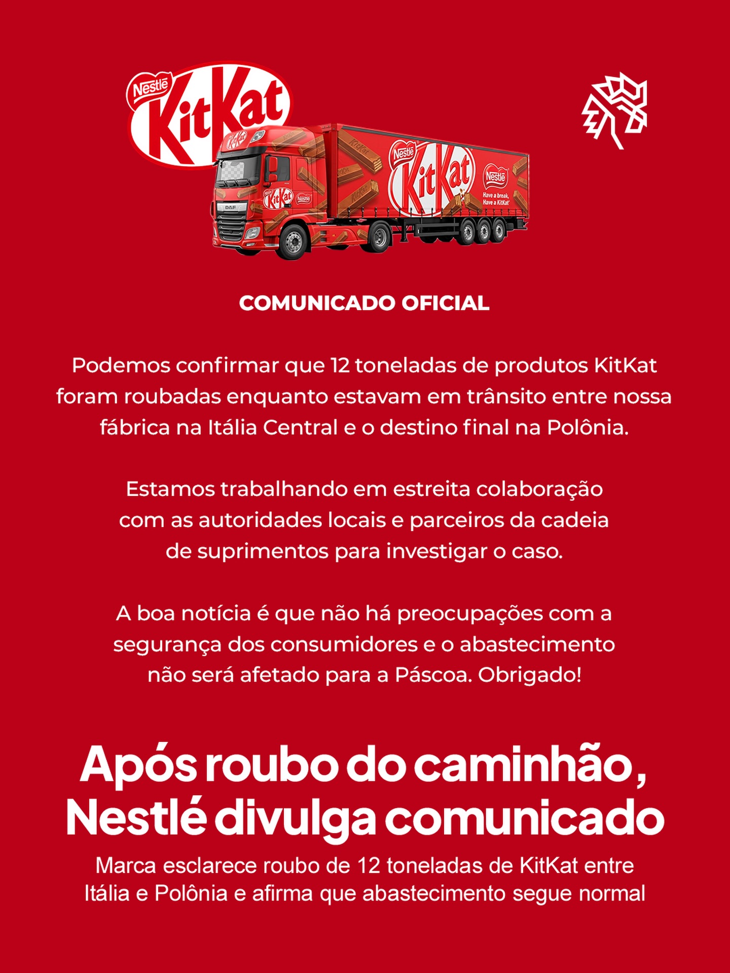 Um carregamento com mais de 12 toneladas de KitKat foi roubado enquanto seguia entre Itália e Polônia neste final de semana, em um caso que rapidamente ganhou repercussão nas redes sociais e na imprensa internacional. O que mais chamou atenção foi o volume da mercadoria envolvida e o momento próximo à Páscoa, período de alta demanda por chocolate.
A Nestlé confirmou o ocorrido por meio de um comunicado oficial, destacando que está colaborando com autoridades locais para investigar o caso. Apesar da dimensão do roubo, a empresa afirmou que não há risco de consumidores ficarem sem chocolate no feriado, ainda que exista preocupação com possíveis impactos pontuais.
Mesmo assim, o episódio levantou discussões sobre segurança logística e trouxe à tona o risco de escassez em um dos períodos mais importantes para o setor.